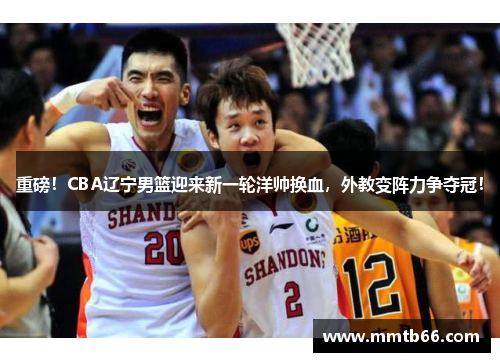 重磅！CBA辽宁男篮迎来新一轮洋帅换血，外教变阵力争夺冠！
